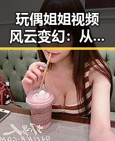 玩偶姐姐视频风云变幻:从圈内好友到舆论焦点的背后故事🕵️♀️